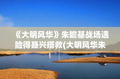 《大明风华》朱瞻基战场遇险得聂兴搭救(大明风华朱瞻基)
