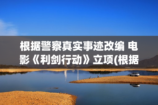 根据警察真实事迹改编 电影《利剑行动》立项(根据真实故事改编的警察电视剧)