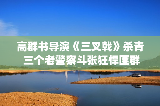 高群书导演《三叉戟》杀青 三个老警察斗张狂悍匪群团(高群书导演的警匪片)