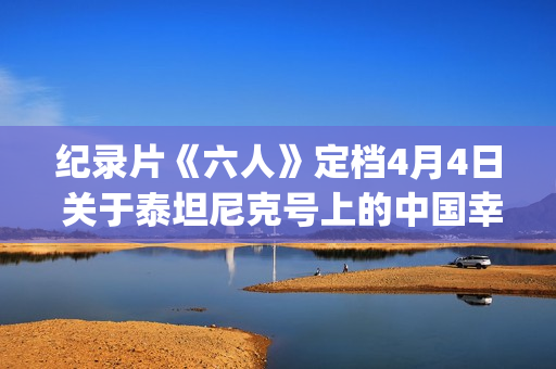 纪录片《六人》定档4月4日 关于泰坦尼克号上的中国幸存者(纪录片《六人》内容简介)