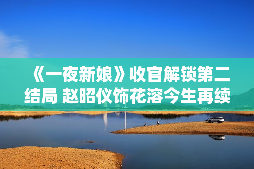 《一夜新娘》收官解锁第二结局 赵昭仪饰花溶今生再续未了前缘(一夜新娘现代片)