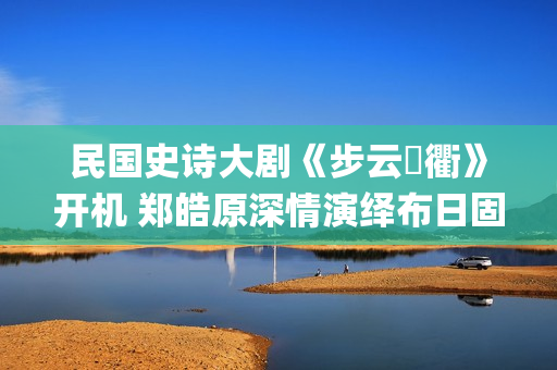 民国史诗大剧《步云‌衢》开机 郑皓原深情演绎布日固德(民国 历史剧)