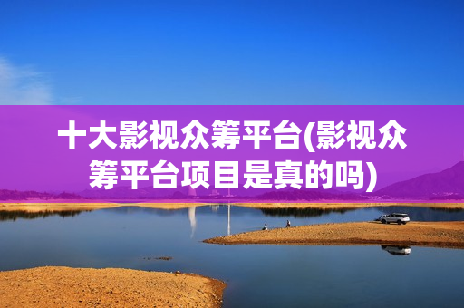 十大影视众筹平台(影视众筹平台项目是真的吗)