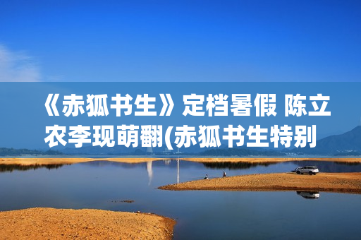《赤狐书生》定档暑假 陈立农李现萌翻(赤狐书生特别出演)