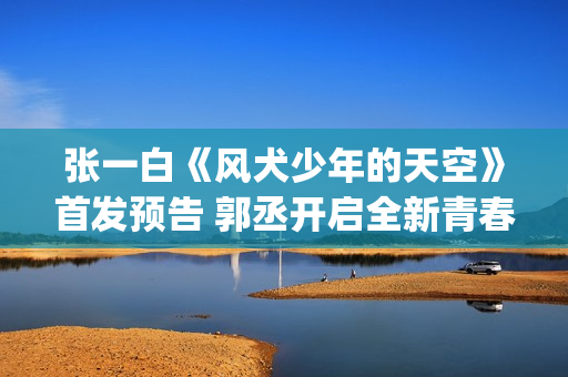 张一白《风犬少年的天空》首发预告 郭丞开启全新青春旅程(风犬少年的天空导演张一白)