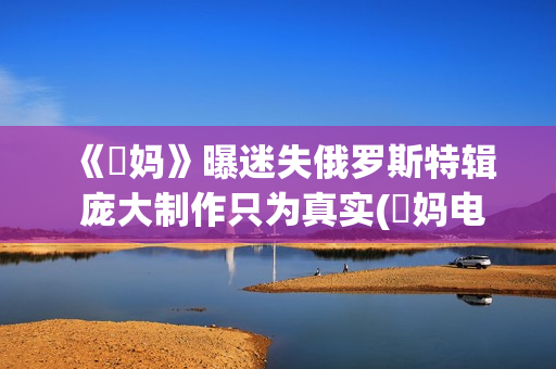 《囧妈》曝迷失俄罗斯特辑 庞大制作只为真实(囧妈电影解读)