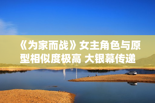 《为家而战》女主角色与原型相似度极高 大银幕传递青春热血(《为家而战》女演员是谁)