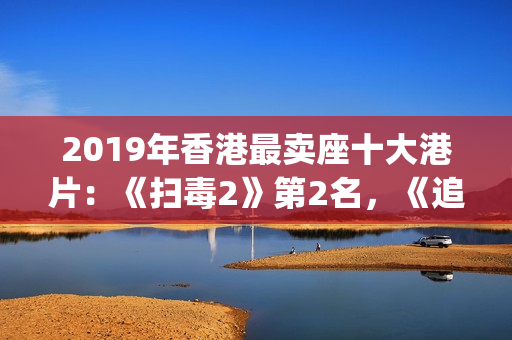 2019年香港最卖座十大港片：《扫毒2》第2名，《追龙2》垫底(2019香港所有香烟价格表图)