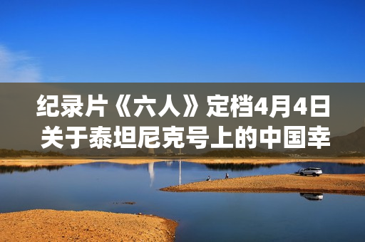 纪录片《六人》定档4月4日 关于泰坦尼克号上的中国幸存者(6人纪录片完整版)