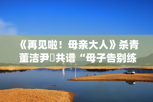 《再见啦！母亲大人》杀青 董洁尹昉共谱“母子告别练习曲”(再见啦母亲大人主演)