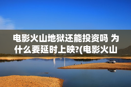 电影火山地狱还能投资吗 为什么要延时上映?(电影火山地狱改档公告)