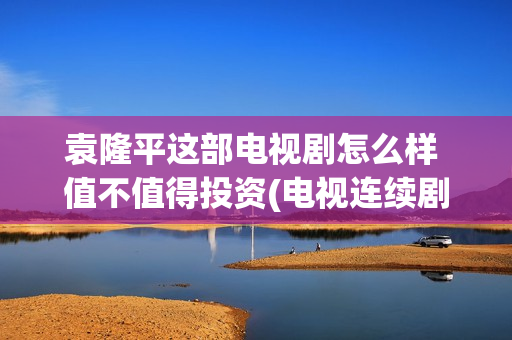 袁隆平这部电视剧怎么样 值不值得投资(电视连续剧袁隆平)