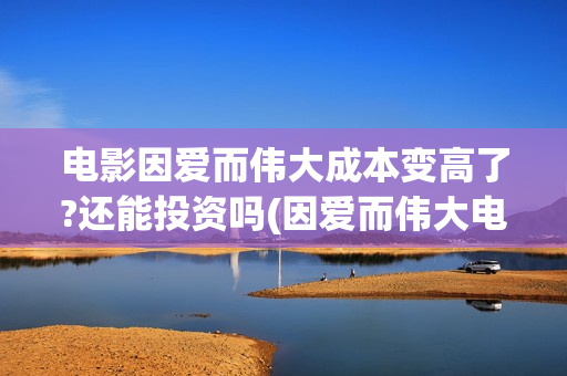 电影因爱而伟大成本变高了?还能投资吗(因爱而伟大电影出品方)
