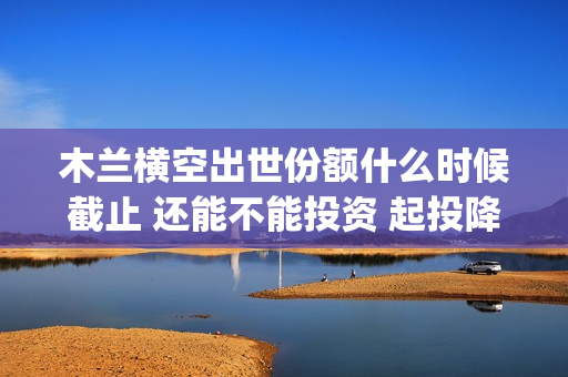 木兰横空出世份额什么时候截止 还能不能投资 起投降低了吗(木兰横空出世视频)