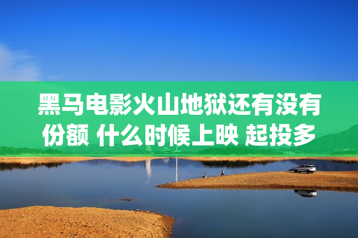 黑马电影火山地狱还有没有份额 什么时候上映 起投多少(黑马电影火山地震演员表)
