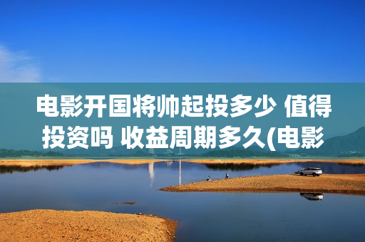 电影开国将帅起投多少 值得投资吗 收益周期多久(电影《开国将帅》)