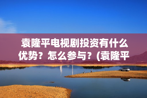  袁隆平电视剧投资有什么优势？怎么参与？(袁隆平电视剧功勋是哪几集)