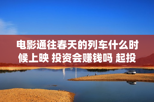 电影通往春天的列车什么时候上映 投资会赚钱吗 起投多少(电影通往春天的列车)