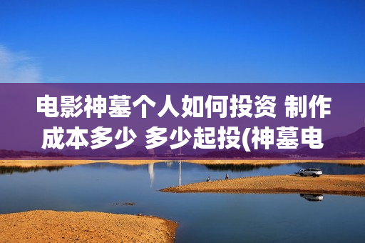电影神墓个人如何投资 制作成本多少 多少起投(神墓电影片段)