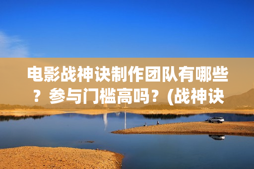 电影战神诀制作团队有哪些？参与门槛高吗？(战神诀这部电影值得投资吗)