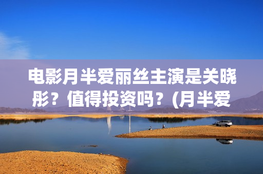电影月半爱丽丝主演是关晓彤？值得投资吗？(月半爱丽丝主演)