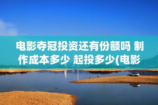电影夺冠投资还有份额吗 制作成本多少 起投多少(电影夺冠投资方有哪些)
