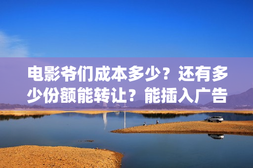 电影爷们成本多少？还有多少份额能转让？能插入广告吗？(电影爷们成本多少钱一部)