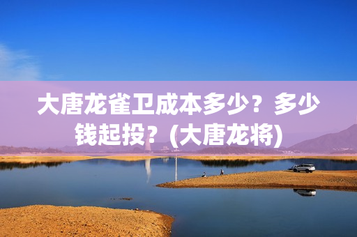 大唐龙雀卫成本多少？多少钱起投？(大唐龙将)