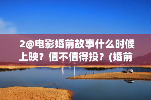  2@电影婚前故事什么时候上映？值不值得投？(婚前故事电影百度百科)