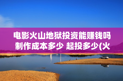 电影火山地狱投资能赚钱吗 制作成本多少 起投多少(火山地狱到底能不能上映)