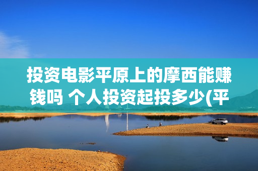 投资电影平原上的摩西能赚钱吗 个人投资起投多少(平原作战老电影战斗片)