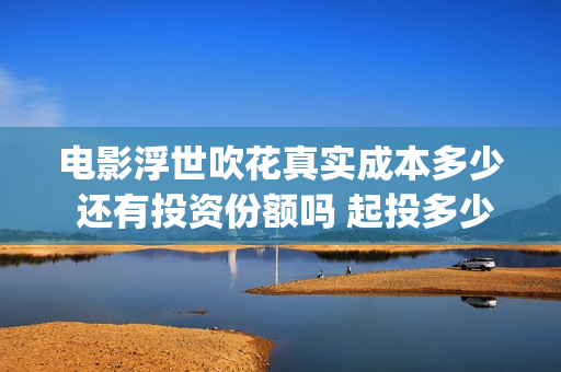 电影浮世吹花真实成本多少 还有投资份额吗 起投多少(浮世吹花主演)