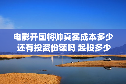 电影开国将帅真实成本多少 还有投资份额吗 起投多少(电影《开国将帅》)
