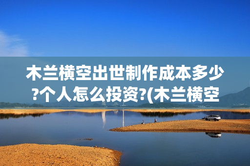木兰横空出世制作成本多少?个人怎么投资?(木兰横空出世歌)