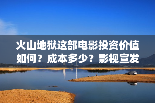 火山地狱这部电影投资价值如何？成本多少？影视宣发？(火山地狱这部电影叫什么)
