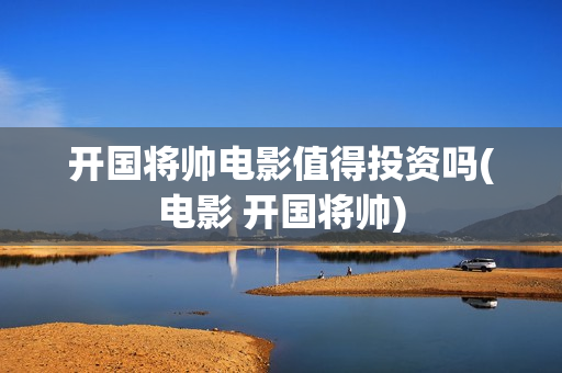 开国将帅电影值得投资吗(电影 开国将帅)