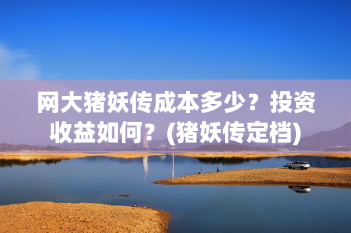 网大猪妖传成本多少？投资收益如何？(猪妖传定档)