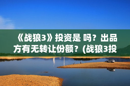 《战狼3》投资是 吗？出品方有无转让份额？(战狼3投资人名单都有谁)