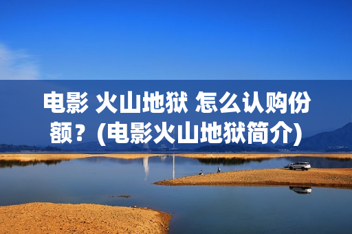 电影 火山地狱 怎么认购份额？(电影火山地狱简介)