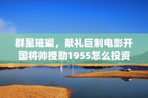 群星璀璨，献礼巨制电影开国将帅授勋1955怎么投资(群星璀灿)