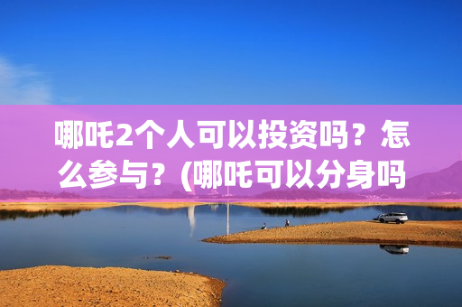 哪吒2个人可以投资吗？怎么参与？(哪吒可以分身吗)