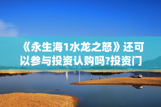 《永生海1水龙之怒》还可以参与投资认购吗?投资门槛(永生海怎么打)