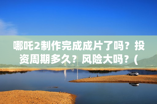 哪吒2制作完成成片了吗？投资周期多久？风险大吗？(哪吒2制作完成时间)