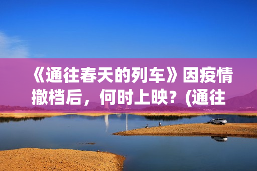 《通往春天的列车》因疫情撤档后，何时上映？(通往春天的列车票房最新预测)