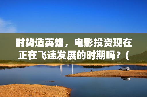时势造英雄，电影投资现在正在飞速发展的时期吗？(时势造英雄什么电影)