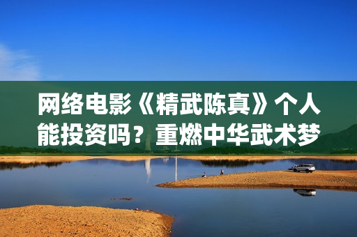 网络电影《精武陈真》个人能投资吗？重燃中华武术梦(电影,精武英雄)