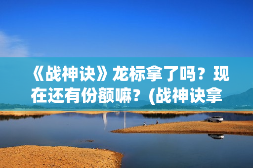 《战神诀》龙标拿了吗？现在还有份额嘛？(战神诀拿到龙标了吗最新消息)