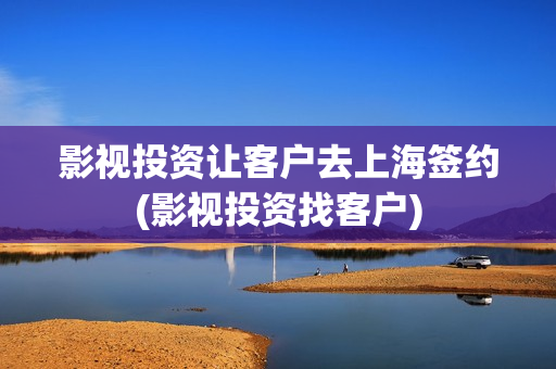 影视投资让客户去上海签约(影视投资找客户)