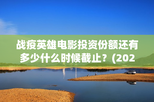 战疫英雄电影投资份额还有多少什么时候截止？(2020战疫英雄电影在线看)