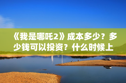 《我是哪吒2》成本多少？多少钱可以投资？什么时候上(我是哪吒2021)